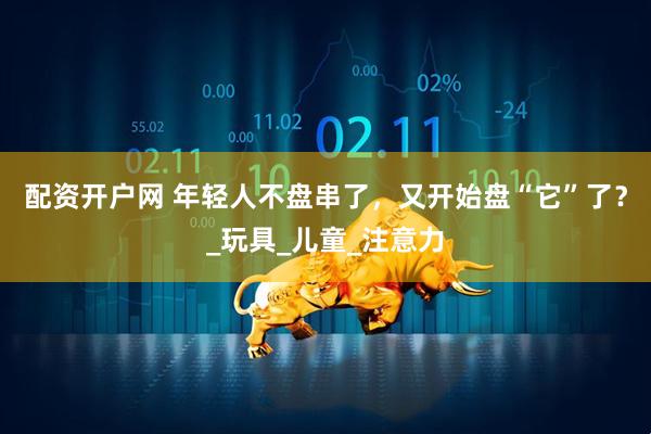 配资开户网 年轻人不盘串了，又开始盘“它”了？_玩具_儿童_注意力