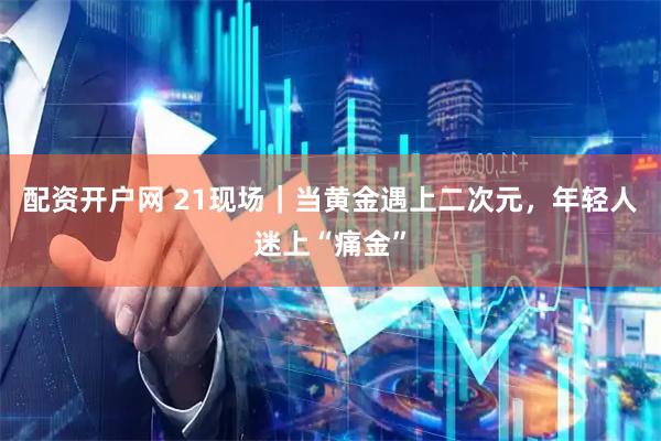 配资开户网 21现场｜当黄金遇上二次元，年轻人迷上“痛金”