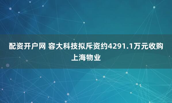 配资开户网 容大科技拟斥资约4291.1万元收购上海物业