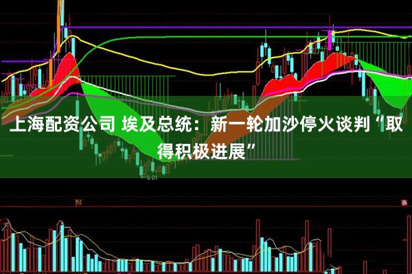 上海配资公司 埃及总统：新一轮加沙停火谈判“取得积极进展”