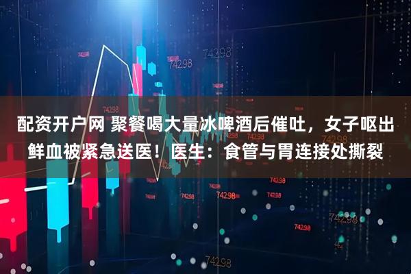 配资开户网 聚餐喝大量冰啤酒后催吐，女子呕出鲜血被紧急送医！医生：食管与胃连接处撕裂