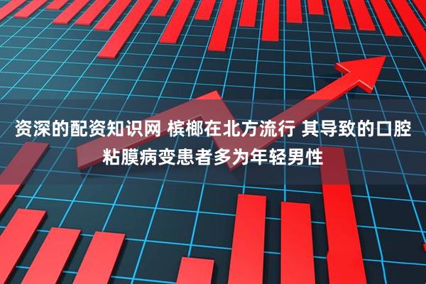 资深的配资知识网 槟榔在北方流行 其导致的口腔粘膜病变患者多为年轻男性