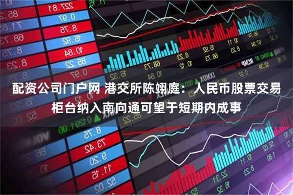 配资公司门户网 港交所陈翊庭：人民币股票交易柜台纳入南向通可望于短期内成事