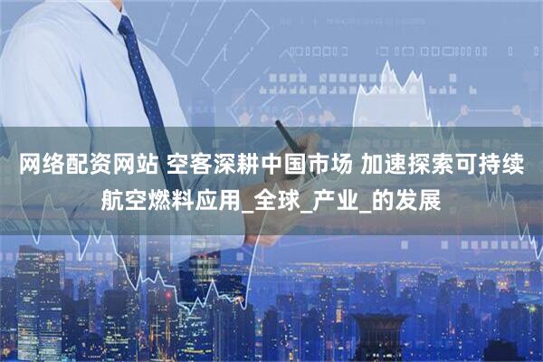 网络配资网站 空客深耕中国市场 加速探索可持续航空燃料应用_全球_产业_的发展