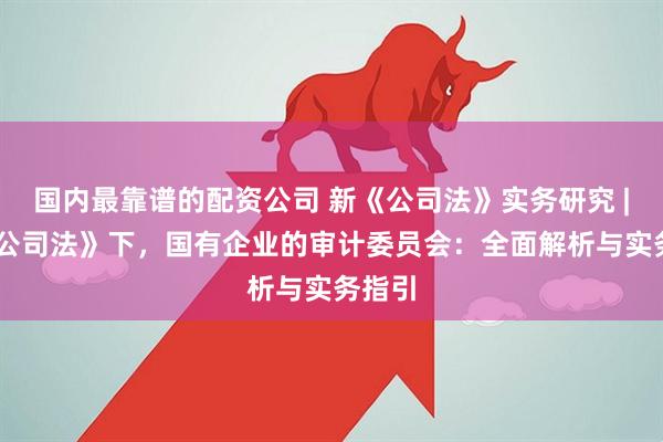 国内最靠谱的配资公司 新《公司法》实务研究 | 新《公司法》下，国有企业的审计委员会：全面解析与实务指引