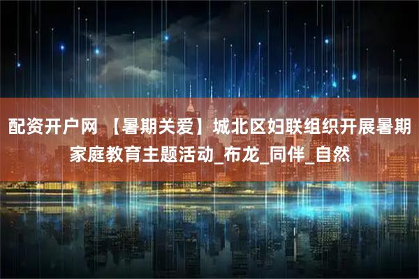 配资开户网 【暑期关爱】城北区妇联组织开展暑期家庭教育主题活动_布龙_同伴_自然