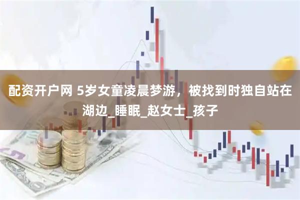 配资开户网 5岁女童凌晨梦游，被找到时独自站在湖边_睡眠_赵女士_孩子