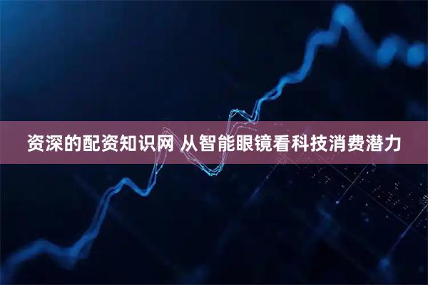 资深的配资知识网 从智能眼镜看科技消费潜力